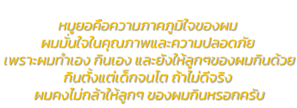 หมูยอนายพอ หมูยอตีโต ผลิตจากหมูเนื้อแดง ไม่ใส่แป้ง ไม่ใส่มัน ไม่ใส่ชูรสและสารบอแรกซ์ ผมให้ลูกๆของผมทานตั้งแต่เล็กจนโต ไม่ใส่สารที่เป็นอันตรายต่อร่างกาย ผมให้ลูกๆ ผมทานตั้งแต่เล็กจนโต ถ้าไม่ปลอดภัยจริง ไม่ดีจริง ผมคงไม่กล้าเอาให้ลูกๆ ของผมทานหรอกครับ คงจะขายเอาเงินเอากำไรอย่างเดียว เพราะไม่มีพ่อคนไหน เอาของที่เป็นอันตรายไม่ดีต่อร่างกายให้ลูกตัวเองทาน ถูกไหมครับ ?